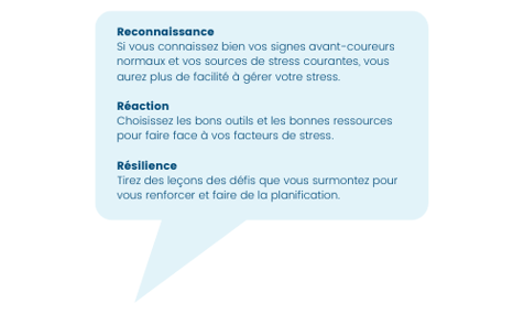 Reconnaissance Si vous connaissez bien vos signes avant-coureurs normaux et vos sources de stress courantes, vous aurez plus de facilité à gérer votre stress. Réaction Choisissez les bons outils et les bonnes ressour